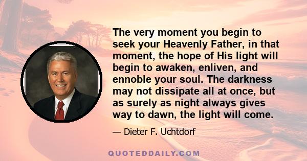 The very moment you begin to seek your Heavenly Father, in that moment, the hope of His light will begin to awaken, enliven, and ennoble your soul. The darkness may not dissipate all at once, but as surely as night