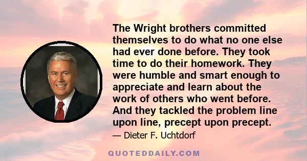 The Wright brothers committed themselves to do what no one else had ever done before. They took time to do their homework. They were humble and smart enough to appreciate and learn about the work of others who went