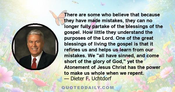 There are some who believe that because they have made mistakes, they can no longer fully partake of the blessings of the gospel. How little they understand the purposes of the Lord. One of the great blessings of living 