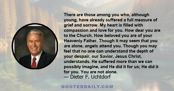 There are those among you who, although young, have already suffered a full measure of grief and sorrow. My heart is filled with compassion and love for you. How dear you are to the Church. How beloved you are of your