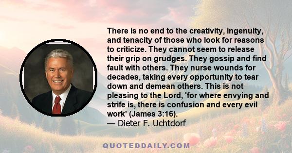 There is no end to the creativity, ingenuity, and tenacity of those who look for reasons to criticize. They cannot seem to release their grip on grudges. They gossip and find fault with others. They nurse wounds for