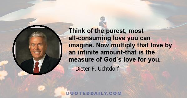 Think of the purest, most all-consuming love you can imagine. Now multiply that love by an infinite amount-that is the measure of God’s love for you.