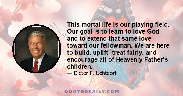 This mortal life is our playing field. Our goal is to learn to love God and to extend that same love toward our fellowman. We are here to build, uplift, treat fairly, and encourage all of Heavenly Father’s children.