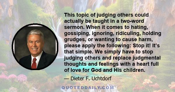 This topic of judging others could actually be taught in a two-word sermon. When it comes to hating, gossiping, ignoring, ridiculing, holding grudges, or wanting to cause harm, please apply the following: Stop it! It’s