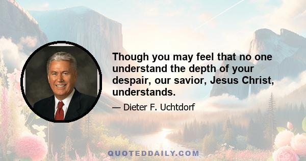 Though you may feel that no one understand the depth of your despair, our savior, Jesus Christ, understands.