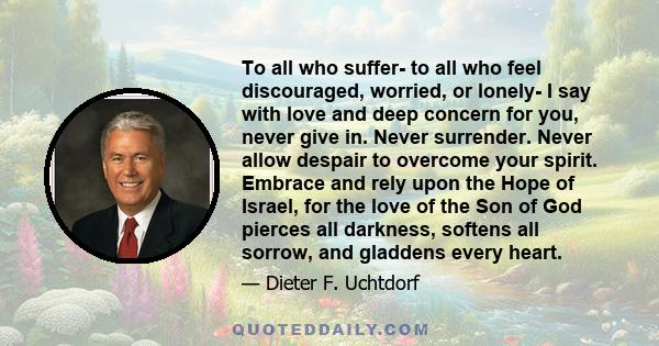 To all who suffer- to all who feel discouraged, worried, or lonely- I say with love and deep concern for you, never give in. Never surrender. Never allow despair to overcome your spirit. Embrace and rely upon the Hope