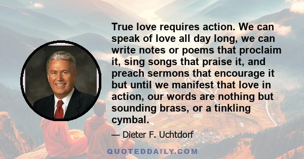 True love requires action. We can speak of love all day long, we can write notes or poems that proclaim it, sing songs that praise it, and preach sermons that encourage it but until we manifest that love in action, our