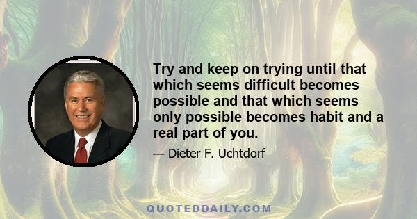 Try and keep on trying until that which seems difficult becomes possible and that which seems only possible becomes habit and a real part of you.