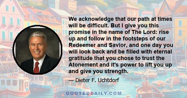 We acknowledge that our path at times will be difficult. But I give you this promise in the name of The Lord: rise up and follow in the footsteps of our Redeemer and Savior, and one day you will look back and be filled