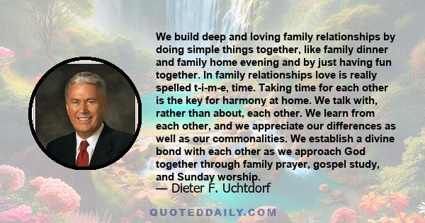 We build deep and loving family relationships by doing simple things together, like family dinner and family home evening and by just having fun together. In family relationships love is really spelled t-i-m-e, time.