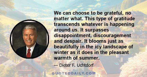 We can choose to be grateful, no matter what. This type of gratitude transcends whatever is happening around us. It surpasses disappointment, discouragement and despair. It blooms just as beautifully in the icy