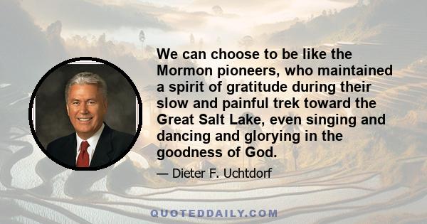 We can choose to be like the Mormon pioneers, who maintained a spirit of gratitude during their slow and painful trek toward the Great Salt Lake, even singing and dancing and glorying in the goodness of God.