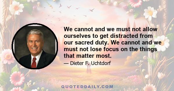 We cannot and we must not allow ourselves to get distracted from our sacred duty. We cannot and we must not lose focus on the things that matter most.