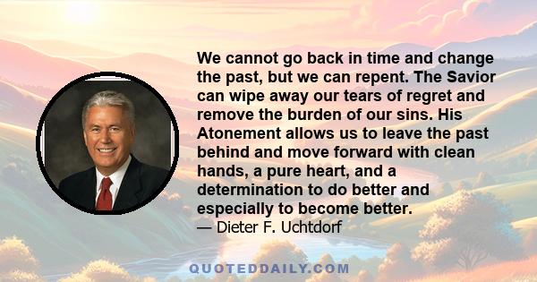 We cannot go back in time and change the past, but we can repent. The Savior can wipe away our tears of regret and remove the burden of our sins. His Atonement allows us to leave the past behind and move forward with