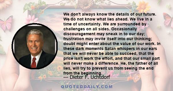 We don't always know the details of our future. We do not know what lies ahead. We live in a time of uncertainty. We are surrounded by challenges on all sides. Occasionally discouragement may sneak in to our day;