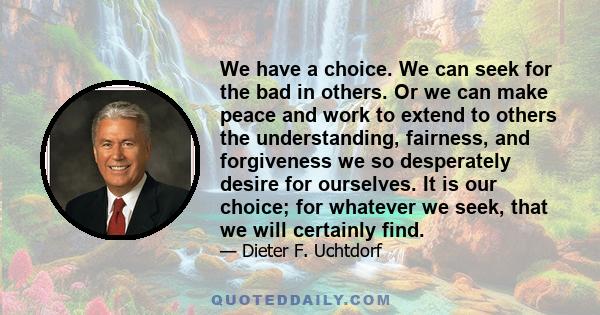 We have a choice. We can seek for the bad in others. Or we can make peace and work to extend to others the understanding, fairness, and forgiveness we so desperately desire for ourselves. It is our choice; for whatever