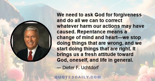 We need to ask God for forgiveness and do all we can to correct whatever harm our actions may have caused. Repentance means a change of mind and heart—we stop doing things that are wrong, and we start doing things that