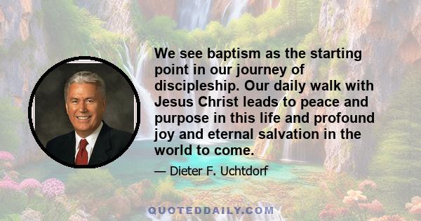 We see baptism as the starting point in our journey of discipleship. Our daily walk with Jesus Christ leads to peace and purpose in this life and profound joy and eternal salvation in the world to come.