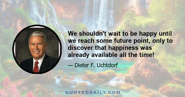 We shouldn't wait to be happy until we reach some future point, only to discover that happiness was already available all the time!