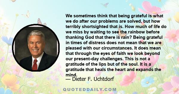 We sometimes think that being grateful is what we do after our problems are solved, but how terribly shortsighted that is. How much of life do we miss by waiting to see the rainbow before thanking God that there is