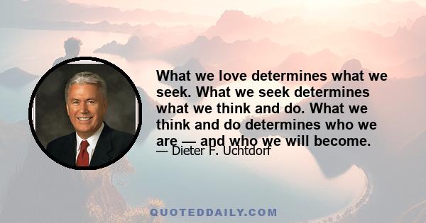 What we love determines what we seek. What we seek determines what we think and do. What we think and do determines who we are — and who we will become.