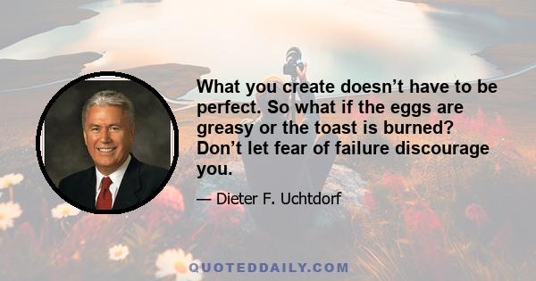 What you create doesn’t have to be perfect. So what if the eggs are greasy or the toast is burned? Don’t let fear of failure discourage you.