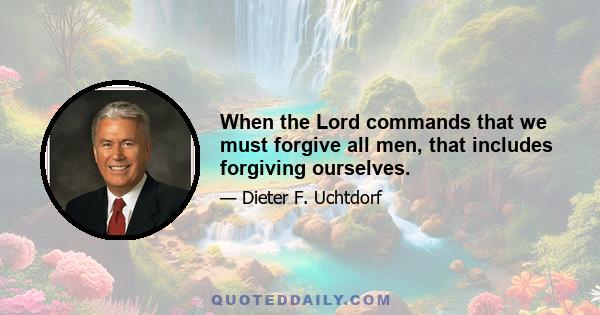 When the Lord commands that we must forgive all men, that includes forgiving ourselves.