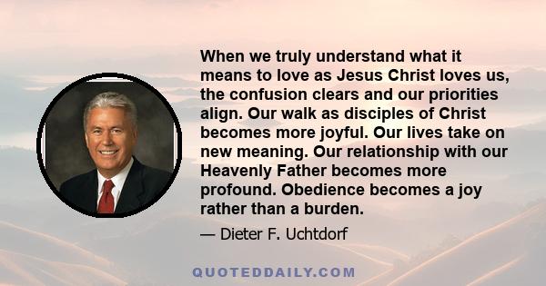 When we truly understand what it means to love as Jesus Christ loves us, the confusion clears and our priorities align. Our walk as disciples of Christ becomes more joyful. Our lives take on new meaning. Our