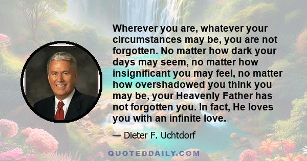 Wherever you are, whatever your circumstances may be, you are not forgotten. No matter how dark your days may seem, no matter how insignificant you may feel, no matter how overshadowed you think you may be, your