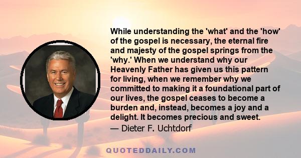 While understanding the 'what' and the 'how' of the gospel is necessary, the eternal fire and majesty of the gospel springs from the 'why.' When we understand why our Heavenly Father has given us this pattern for