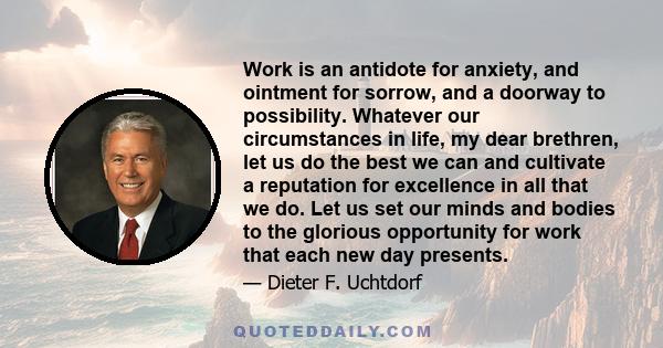 Work is an antidote for anxiety, and ointment for sorrow, and a doorway to possibility. Whatever our circumstances in life, my dear brethren, let us do the best we can and cultivate a reputation for excellence in all