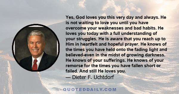 Yes, God loves you this very day and always. He is not waiting to love you until you have overcome your weaknesses and bad habits. He loves you today with a full understanding of your struggles. He is aware that you