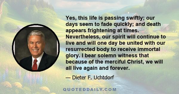 Yes, this life is passing swiftly; our days seem to fade quickly; and death appears frightening at times. Nevertheless, our spirit will continue to live and will one day be united with our resurrected body to receive