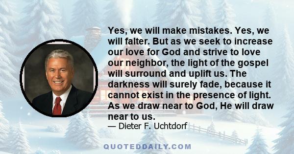 Yes, we will make mistakes. Yes, we will falter. But as we seek to increase our love for God and strive to love our neighbor, the light of the gospel will surround and uplift us. The darkness will surely fade, because