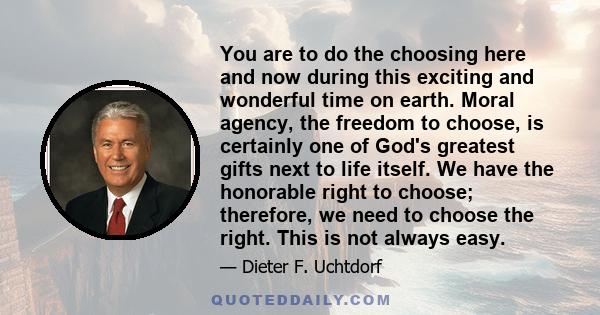 You are to do the choosing here and now during this exciting and wonderful time on earth. Moral agency, the freedom to choose, is certainly one of God's greatest gifts next to life itself. We have the honorable right to 