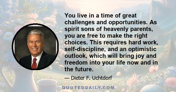 You live in a time of great challenges and opportunities. As spirit sons of heavenly parents, you are free to make the right choices. This requires hard work, self-discipline, and an optimistic outlook, which will bring 