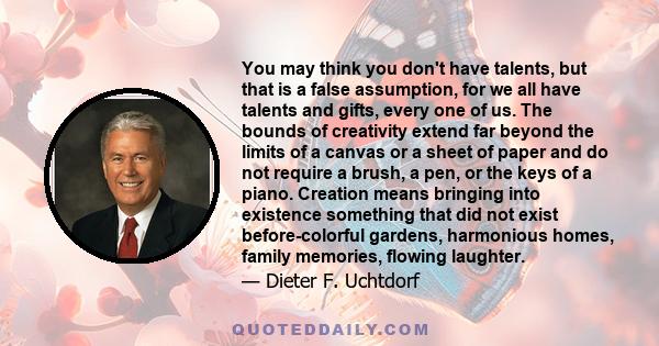 You may think you don't have talents, but that is a false assumption, for we all have talents and gifts, every one of us. The bounds of creativity extend far beyond the limits of a canvas or a sheet of paper and do not