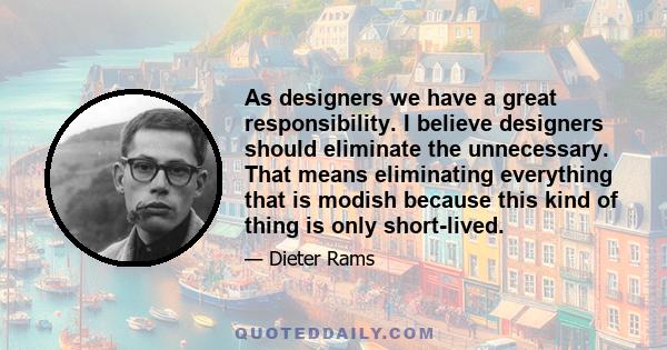 As designers we have a great responsibility. I believe designers should eliminate the unnecessary. That means eliminating everything that is modish because this kind of thing is only short-lived.