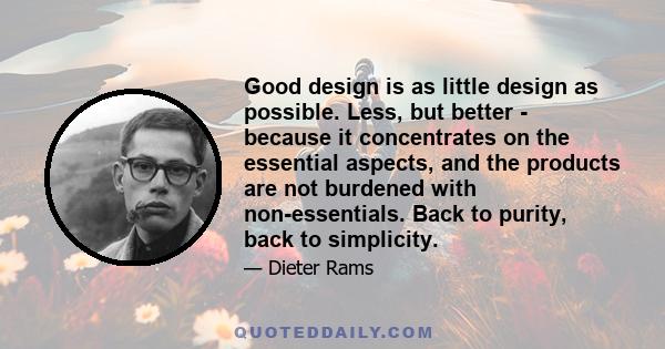 Good design is as little design as possible. Less, but better - because it concentrates on the essential aspects, and the products are not burdened with non-essentials. Back to purity, back to simplicity.