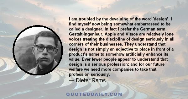 I am troubled by the devaluing of the word 'design’. I find myself now being somewhat embarrassed to be called a designer. In fact I prefer the German term, Gestalt-Ingenieur. Apple and Vitsoe are relatively lone voices 