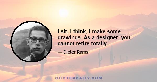 I sit, I think, I make some drawings. As a designer, you cannot retire totally.