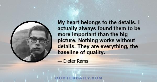 My heart belongs to the details. I actually always found them to be more important than the big picture. Nothing works without details. They are everything, the baseline of quality.