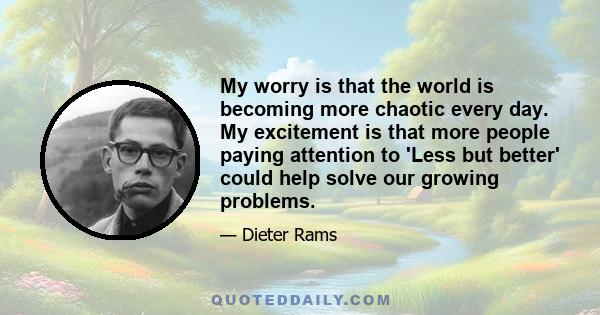 My worry is that the world is becoming more chaotic every day. My excitement is that more people paying attention to 'Less but better' could help solve our growing problems.