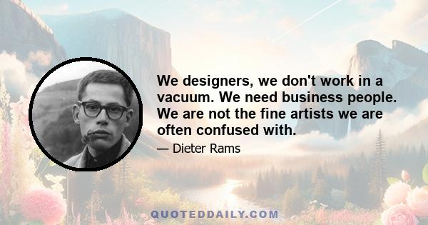 We designers, we don't work in a vacuum. We need business people. We are not the fine artists we are often confused with.