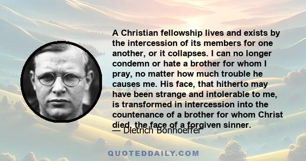 A Christian fellowship lives and exists by the intercession of its members for one another, or it collapses. I can no longer condemn or hate a brother for whom I pray, no matter how much trouble he causes me. His face,