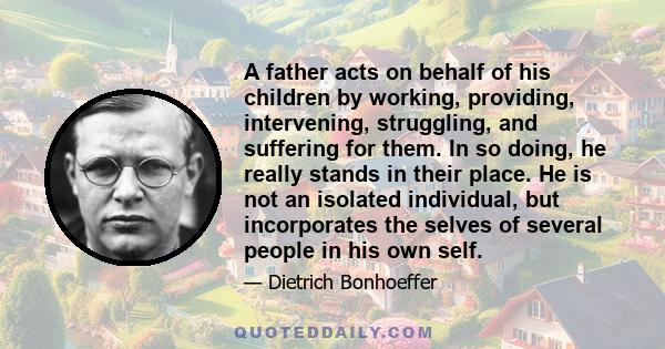 A father acts on behalf of his children by working, providing, intervening, struggling, and suffering for them. In so doing, he really stands in their place. He is not an isolated individual, but incorporates the selves 