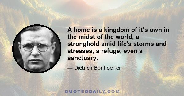 A home is a kingdom of it's own in the midst of the world, a stronghold amid life's storms and stresses, a refuge, even a sanctuary.