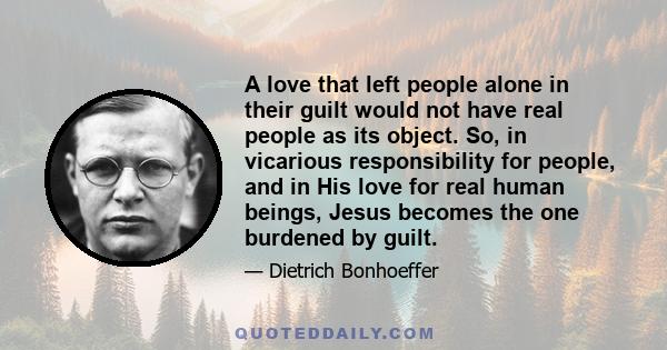 A love that left people alone in their guilt would not have real people as its object. So, in vicarious responsibility for people, and in His love for real human beings, Jesus becomes the one burdened by guilt.