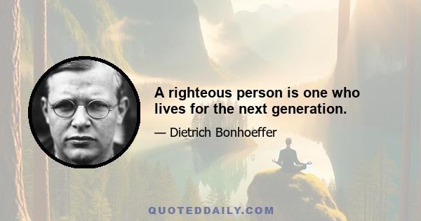 A righteous person is one who lives for the next generation.