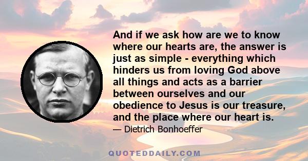 And if we ask how are we to know where our hearts are, the answer is just as simple - everything which hinders us from loving God above all things and acts as a barrier between ourselves and our obedience to Jesus is